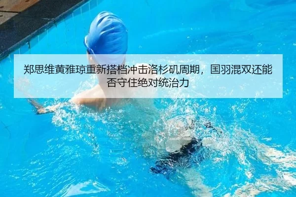 郑思维黄雅琼重新搭档冲击洛杉矶周期，国羽混双还能否守住绝对统治力